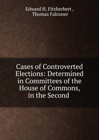 Cases of Controverted Elections: Determined in Committees of the House of Commons, in the Second .