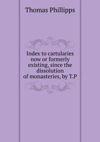Index to cartularies now or formerly existing, since the dissolution of monasteries, by T.P.