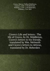 Cicero's Life and letters : The life of Cicero, by Dr. Middleton, Cicero's letters to his friends, translated by Wm. Melmoth and Cicero's letters to Atticus, translated by Dr. Heberden