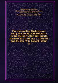 The old-spelling Shakespeare: being the works of Shakespeare in the spelling of the best quarto and folio texts; ed. by F.J. Furnivall and the late W.G. Boswell-Stone. 13