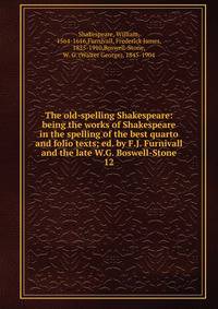 The old-spelling Shakespeare: being the works of Shakespeare in the spelling of the best quarto and folio texts; ed. by F.J. Furnivall and the late W.G. Boswell-Stone. 12