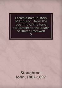 Ecclesiastical history of England : from the opening of the long parliament to the death of Oliver Cromwell. 5