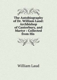 The Autobiography of Dr. William Laud: Archbishop of Canterbury, and Martyr : Collected from His .