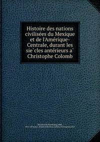 Histoire des nations civilise?es du Mexique et de l'Ame?rique-Centrale, durant les sie?cles ante?rieurs a? Christophe Colomb