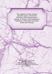 The religion of the Iranian peoples, part I; (from the German) with Darmesteter's sketch of "Persia" and Goldziher's "Influence of Parsism on Islam" (from the French)
