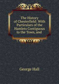 The History of Chesterfield: With Particulars of the Hamlets Contiguous to the Town, and .