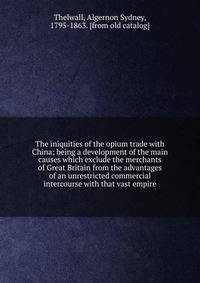 The iniquities of the opium trade with China; being a development of the main causes which exclude the merchants of Great Britain from the advantages of an unrestricted commercial intercourse with that vast empire