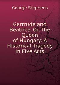 Gertrude and Beatrice, Or, The Queen of Hungary: A Historical Tragedy in Five Acts