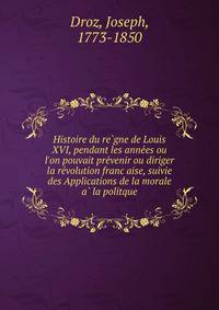 Histoire du re?gne de Louis XVI, pendant les anne?es ou l'on pouvait pre?venir ou diriger la re?volution franc?aise, suivie des Applications de la morale a? la politque