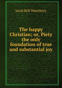 The happy Christian; or, Piety the only foundation of true and substantial joy