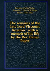 The remains of the late Lord Viscount Royston : with a memoir of his life by the Rev. Henry Pepys