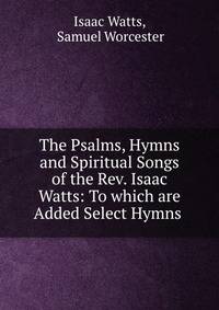The Psalms, Hymns and Spiritual Songs of the Rev. Isaac Watts: To which are Added Select Hymns .