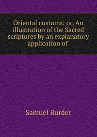 Oriental customs: or, An illustration of the Sacred scriptures by an explanatory application of .