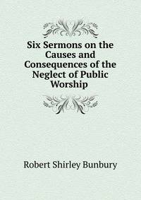 Six Sermons on the Causes and Consequences of the Neglect of Public Worship .