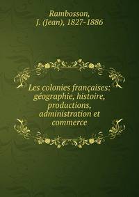 Les colonies francaises: geographie, histoire, productions, administration et commerce