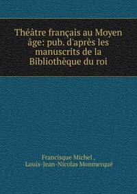 Th??tre fran?ais au Moyen ?ge: pub. d'apr?s les manuscrits de la Biblioth?que du roi