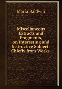 Miscellaneous Extracts and Fragments, on Interesting and Instructive Subjects Chiefly from Works .