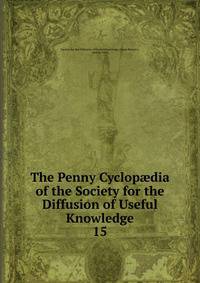 The Penny Cyclopdia of the Society for the Diffusion of Useful Knowledge. 15