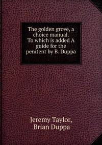 The golden grove, a choice manual. To which is added A guide for the penitent by B. Duppa .