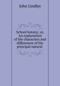 School botany; or, An explanation of the characters and differences of the principal natural .