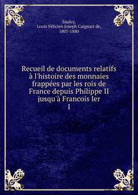 Recueil de documents relatifs ? l'histoire des monnaies frapp?es par les rois de France depuis Philippe II jusqu'? Francois Ier