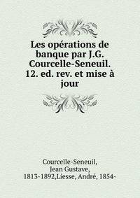 Les operations de banque par J.G. Courcelle-Seneuil. 12. ed. rev. et mise a jour