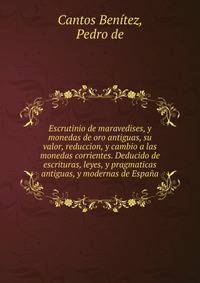 Escrutinio de maravedises, y monedas de oro antiguas, su valor, reduccion, y cambio a las monedas corrientes. Deducido de escrituras, leyes, y pragmaticas antiguas, y modernas de Espana