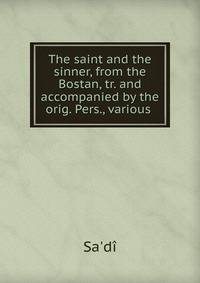 The saint and the sinner, from the Bostan, tr. and accompanied by the orig. Pers., various .