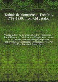 Voyage autour du Caucase, chez les Tcherkesses et les Abkhases, en Colchide, en Ge?orgie, en Arme?nie et en Crime?e; avec un atlas ge?ographique, pittoresque, arche?ologique, ge?ologique, etc. . Par Fre?de?ric Dubois de Montpe?reux