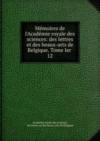 M?moires de l'Acad?mie royale des sciences: des lettres et des beaux-arts de Belgique. Tome Ier .