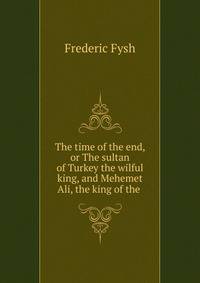 The time of the end, or The sultan of Turkey the wilful king, and Mehemet Ali, the king of the .