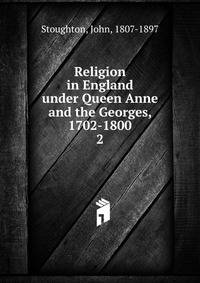 Religion in England under Queen Anne and the Georges, 1702-1800. 2