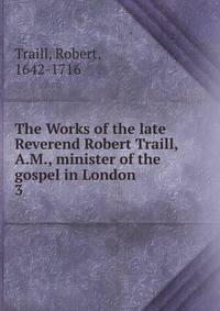 The Works of the late Reverend Robert Traill, A.M., minister of the gospel in London. 3