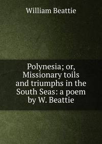 Polynesia; or, Missionary toils and triumphs in the South Seas: a poem by W. Beattie.