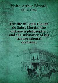 The life of Louis Claude de Saint-Martin, the unknown philosopher, and the substance of his transcendental doctrine;