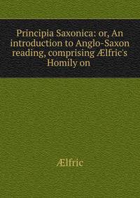 Principia Saxonica: or, An introduction to Anglo-Saxon reading, comprising ?lfric's Homily on .