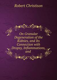 On Granular Degeneration of the Kidnies, and Its Connection with Dropsy, Inflammations, and .