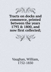 Tracts on docks and commerce, printed between the years 1793 &amp; 1800, and now first collected;