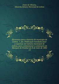 Elementos para a historia do municipio de Lisboa. 1. pte. Publicao mandada fazer a expensas da Camara municipal de Lisboa, para commemorar o centenario do Marquez de Pombal em 8 de maio de 1882. 13