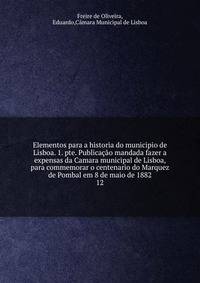 Elementos para a historia do municipio de Lisboa. 1. pte. Publicao mandada fazer a expensas da Camara municipal de Lisboa, para commemorar o centenario do Marquez de Pombal em 8 de maio de 1882. 12