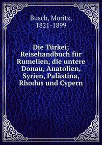 Die Turkei; Reisehandbuch fur Rumelien, die untere Donau, Anatolien, Syrien, Palastina, Rhodus und Cypern