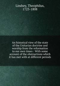 An historical view of the state of the Unitarian doctrine and worship from the reformation to our own times : With some account of the obstructions which it has met with at different periods