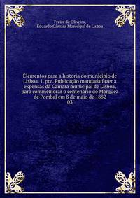 Elementos para a historia do municipio de Lisboa. 1. pte. Publicao mandada fazer a expensas da Camara municipal de Lisboa, para commemorar o centenario do Marquez de Pombal em 8 de maio de 1882. 03