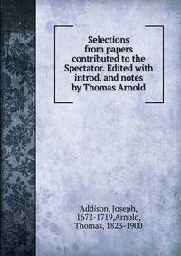 Selections from papers contributed to the Spectator. Edited with introd. and notes by Thomas Arnold