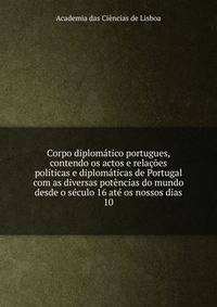 Corpo diplomatico portugues, contendo os actos e relacoes politicas e diplomaticas de Portugal com as diversas potencias do mundo desde o seculo 16 ate os nossos dias