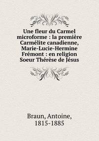 Une fleur du Carmel microforme : la premiere Carmelite canadienne, Marie-Lucie-Hermine Fremont : en religion Soeur Therese de Jesus