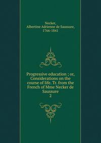 Progressive education ; or, Considerations on the course of life. Tr. from the French of Mme Necker de Saussure. 2