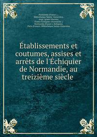 ?tablissements et coutumes, assises et arr?ts de l'?chiquier de Normandie, au treizi?me si?cle .