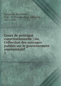 Cours de politique constitutionnelle : ou, Collection des ouvrages publis sur le gouvernement reprsentatif. 1