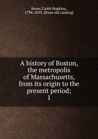 A history of Boston, the metropolis of Massachusetts, from its origin to the present period;. 1
